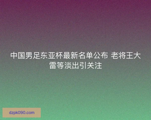 中国男足东亚杯最新名单公布 老将王大雷等淡出引关注