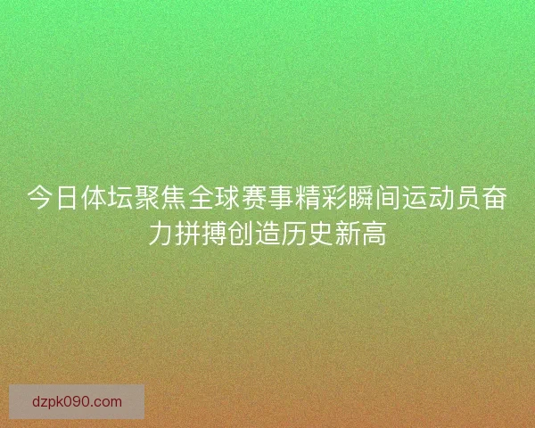 今日体坛聚焦全球赛事精彩瞬间运动员奋力拼搏创造历史新高