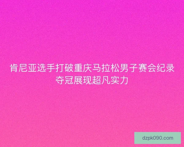 肯尼亚选手打破重庆马拉松男子赛会纪录夺冠展现超凡实力