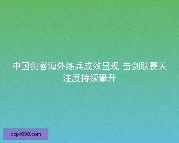 中国剑客海外练兵成效显现 击剑联赛关注度持续攀升