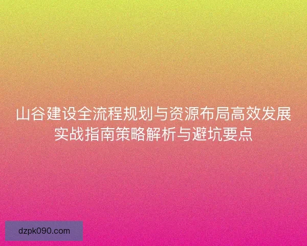 山谷建设全流程规划与资源布局高效发展实战指南策略解析与避坑要点